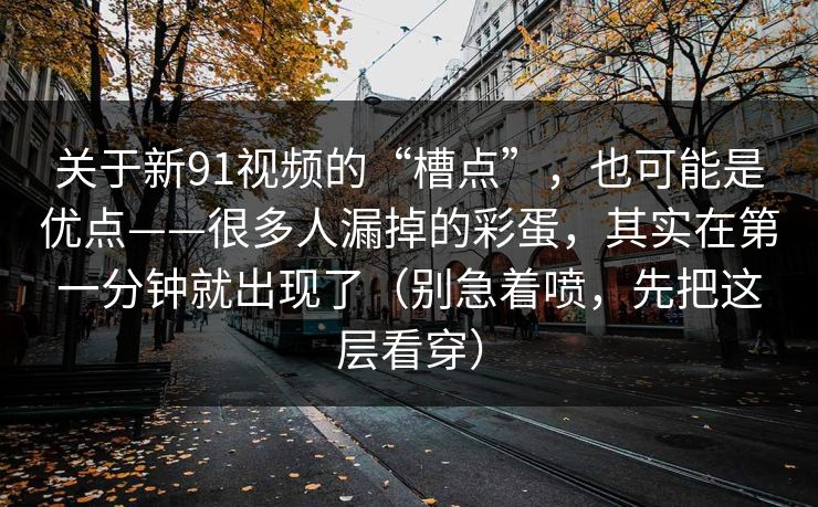 关于新91视频的“槽点”,也可能是优点——很多人漏掉的彩蛋,其实在第一分钟就出现了(别急着喷,先把这层看穿) 关于新91视频的“槽点”,也可能是优点——很多人漏掉的彩蛋,其实在第一分钟就出现了(别急着喷,先把这层看穿)