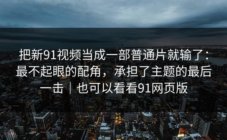 把新91视频当成一部普通片就输了:最不起眼的配角,承担了主题的最后一击|也可以看看91网页版 把新91视频当成一部普通片就输了:最不起眼的配角,承担了主题的最后一击|也可以看看91网页版