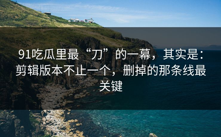 91吃瓜里最“刀”的一幕,其实是:剪辑版本不止一个,删掉的那条线最关键 91吃瓜里最“刀”的一幕,其实是:剪辑版本不止一个,删掉的那条线最关键