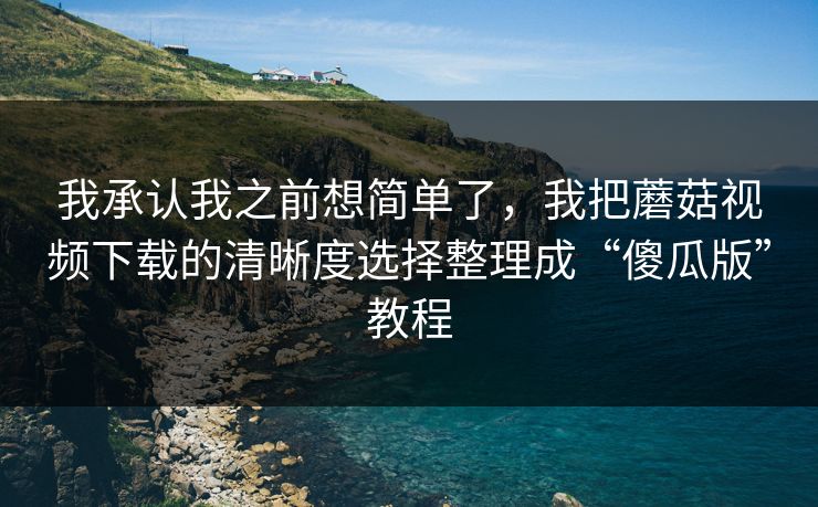 我承认我之前想简单了,我把蘑菇视频下载的清晰度选择整理成“傻瓜版”教程 我承认我之前想简单了,我把蘑菇视频下载的清晰度选择整理成“傻瓜版”教程