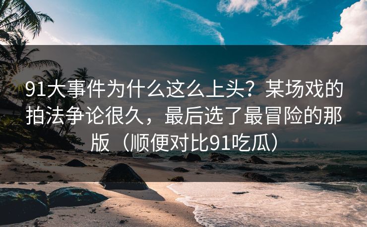 91大事件为什么这么上头?某场戏的拍法争论很久,最后选了最冒险的那版(顺便对比91吃瓜) 91大事件为什么这么上头?某场戏的拍法争论很久,最后选了最冒险的那版(顺便对比91吃瓜)