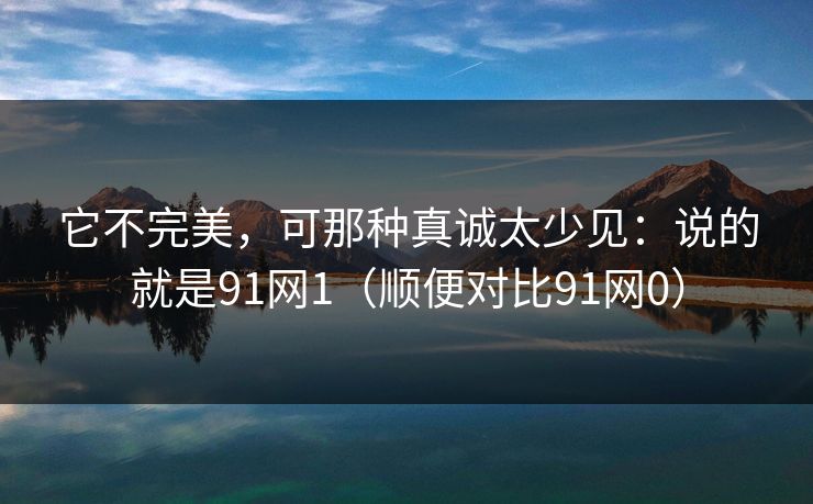 它不完美,可那种真诚太少见:说的就是91网1(顺便对比91网0) 它不完美,可那种真诚太少见:说的就是91网1(顺便对比91网0)