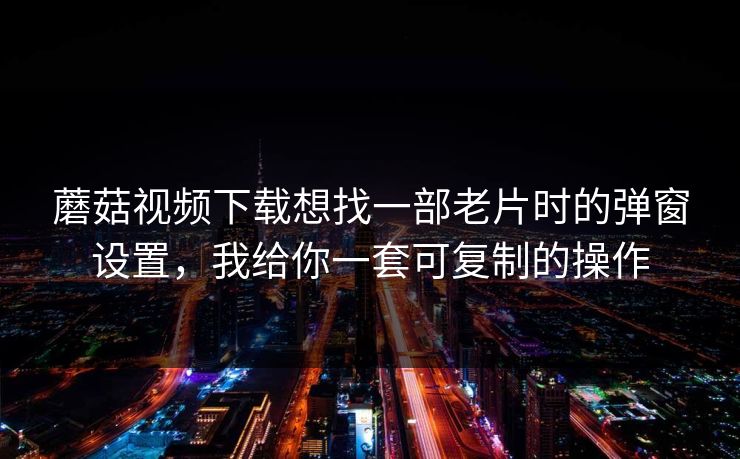 蘑菇视频下载想找一部老片时的弹窗设置,我给你一套可复制的操作 蘑菇视频下载想找一部老片时的弹窗设置,我给你一套可复制的操作