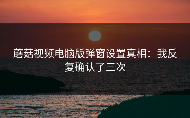 蘑菇视频电脑版弹窗设置真相:我反复确认了三次 蘑菇视频电脑版弹窗设置真相:我反复确认了三次