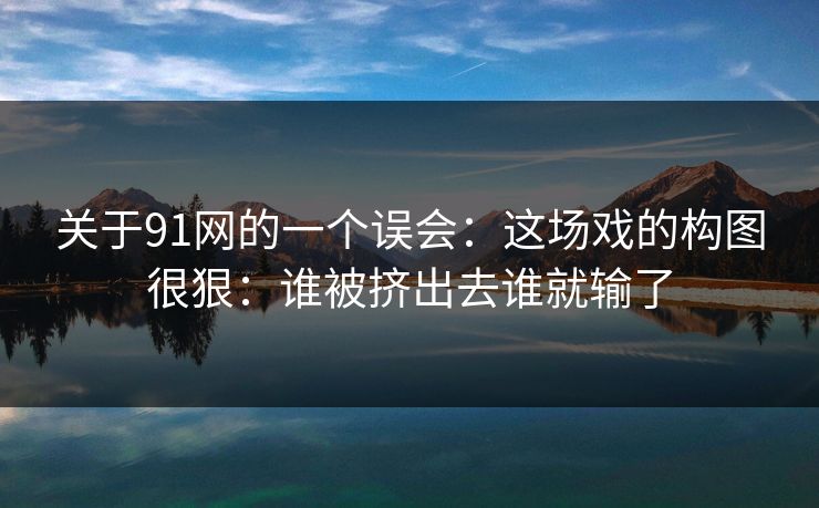 关于91网的一个误会:这场戏的构图很狠:谁被挤出去谁就输了 关于91网的一个误会:这场戏的构图很狠:谁被挤出去谁就输了
