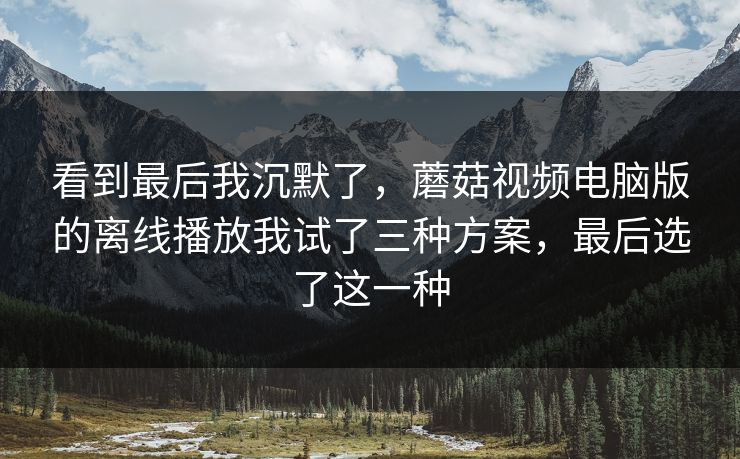 看到最后我沉默了,蘑菇视频电脑版的离线播放我试了三种方案,最后选了这一种 看到最后我沉默了,蘑菇视频电脑版的离线播放我试了三种方案,最后选了这一种