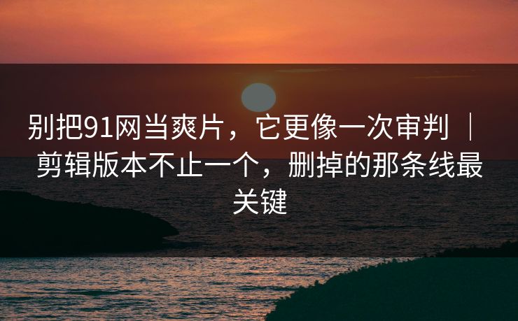 别把91网当爽片，它更像一次审判 ｜ 剪辑版本不止一个，删掉的那条线最关键