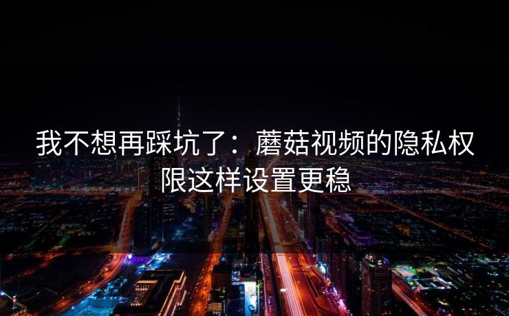 我不想再踩坑了:蘑菇视频的隐私权限这样设置更稳 我不想再踩坑了:蘑菇视频的隐私权限这样设置更稳