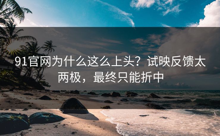 91官网为什么这么上头?试映反馈太两极,最终只能折中 91官网为什么这么上头?试映反馈太两极,最终只能折中