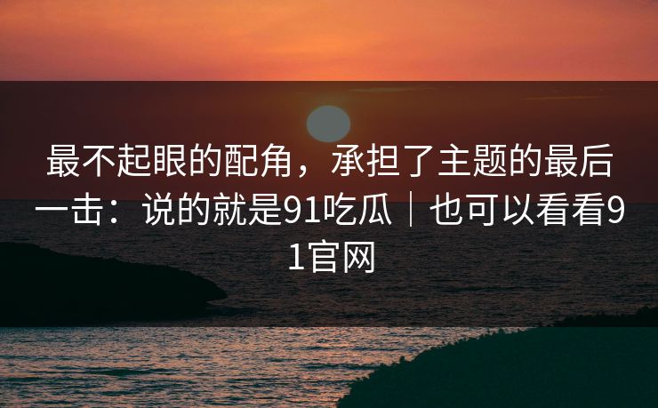 最不起眼的配角,承担了主题的最后一击:说的就是91吃瓜|也可以看看91官网 最不起眼的配角,承担了主题的最后一击:说的就是91吃瓜|也可以看看91官网
