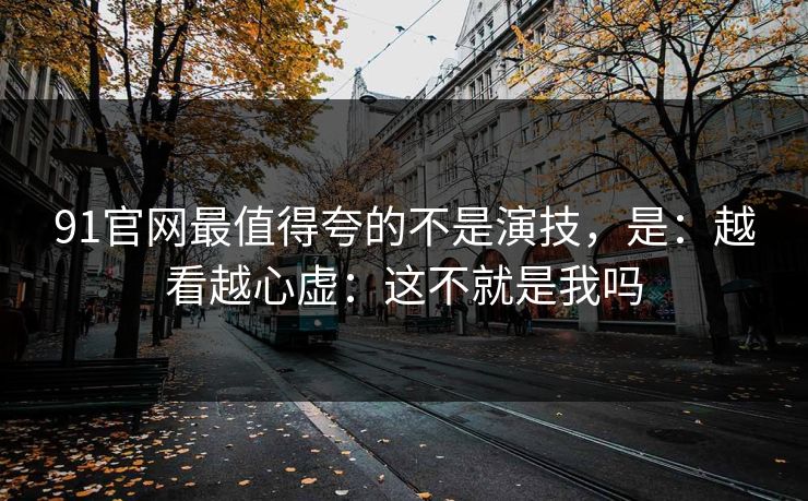 91官网最值得夸的不是演技,是:越看越心虚:这不就是我吗 91官网最值得夸的不是演技,是:越看越心虚:这不就是我吗