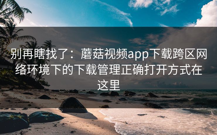 别再瞎找了:蘑菇视频app下载跨区网络环境下的下载管理正确打开方式在这里 别再瞎找了:蘑菇视频app下载跨区网络环境下的下载管理正确打开方式在这里
